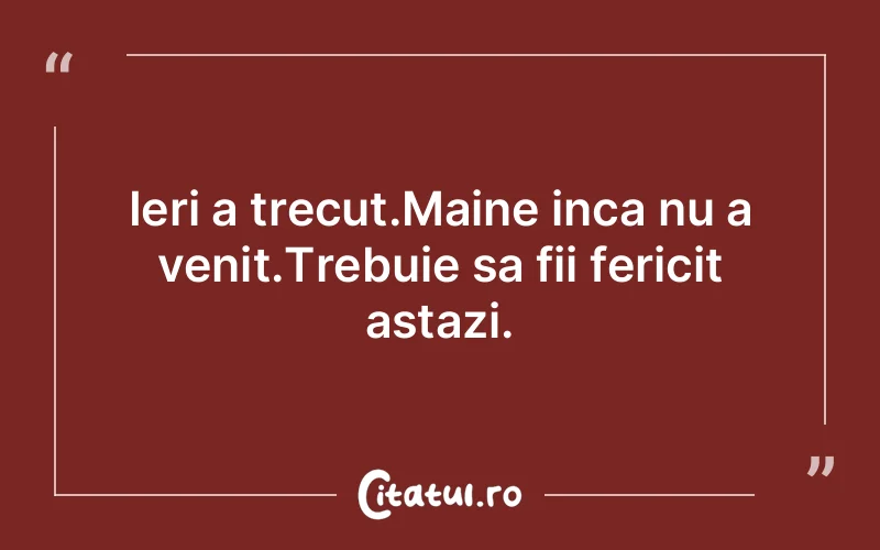 Ieri a trecut.Maine inca nu a venit.Trebuie sa fii fericit astazi.