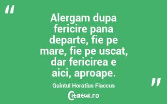Alergam dupa fericire pana departe, fie pe mare, fie pe uscat, dar fericirea e aici, aproape. Quintul Horatius Flaccus...