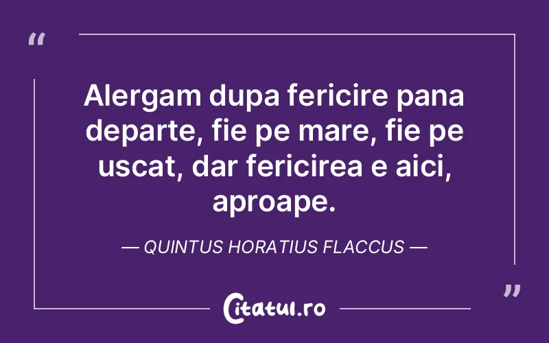 Alergam dupa fericire pana departe, fie pe mare, fie pe uscat, dar fericirea e aici, aproape. Quintus Horatius Flaccus