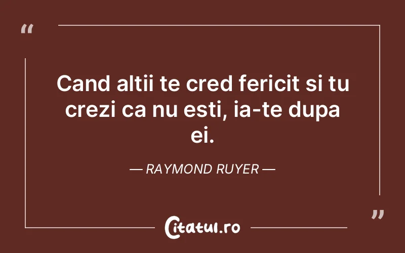 Cand altii te cred fericit si tu crezi ca nu esti, ia-te dupa ei. Raymond Ruyer