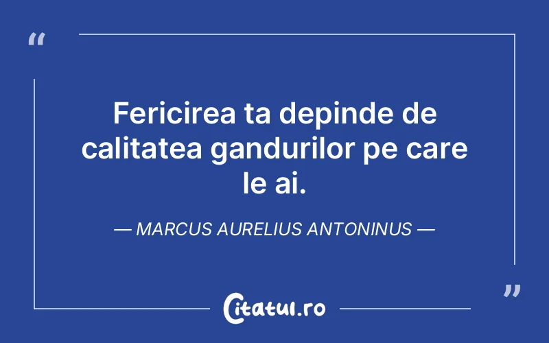 Fericirea ta depinde de calitatea gandurilor pe care le ai. Marcus Aurelius Antoninus