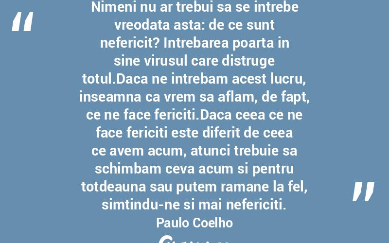 Nimeni nu ar trebui sa se intrebe vreodata asta: de ce sunt nefericit? Intrebarea poarta in sine virusul care distruge totul.Daca ne intrebam acest lucru, inseamna ca vrem sa aflam, de fapt, ce ne face fericiti.Daca ceea ce ne face fericiti este diferit de ceea ce avem acum, atunci trebuie sa schimbam ceva acum si pentru totdeauna sau putem ramane la fel, simtindu-ne si mai nefericiti. Paulo Coelho