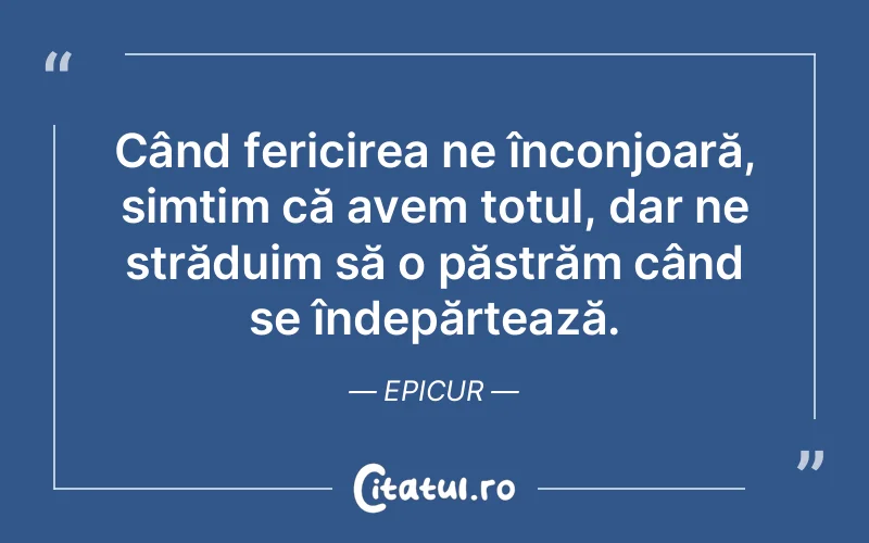 Când fericirea ne înconjoară, simțim că avem totul, dar ne străduim să o păstrăm când se îndepărtează. Epicur