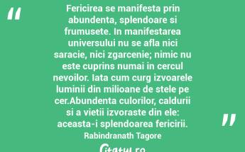 Fericirea se manifesta prin abundenta, splendoare si frumusete. In manifestarea universului nu se afla nici saracie, nici zgarcenie; nimic nu este cuprins numai in cercul nevoilor. Iata cum curg izvoarele luminii din milioane de stele pe cer.Abundenta culorilor, caldurii si a vietii izvoraste din ele: aceasta-i splendoarea fericirii. Rabindranath Tagore...