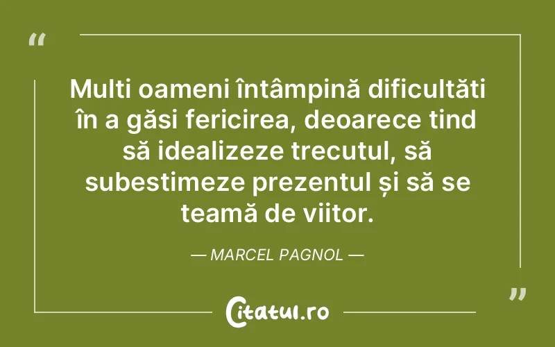 Mulți oameni întâmpină dificultăți în a găsi fericirea, deoarece tind să idealizeze trecutul, să subestimeze prezentul și să se teamă de viitor. Marcel Pagnol