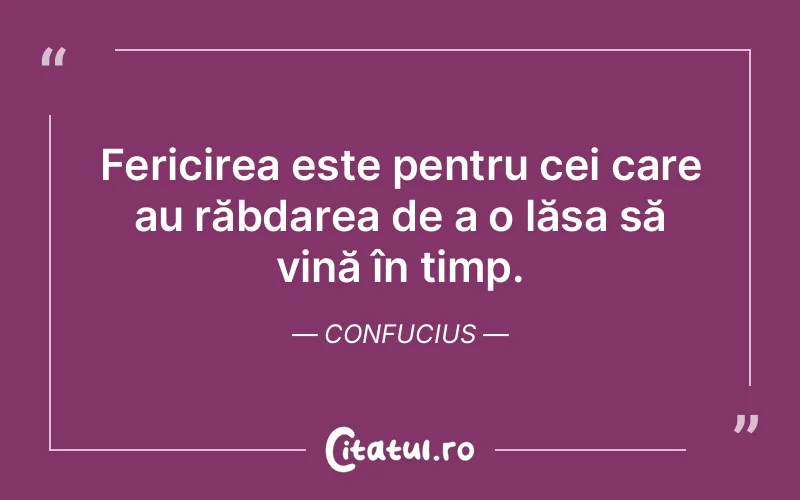 Fericirea este pentru cei care au răbdarea de a o lăsa să vină în timp. Confucius