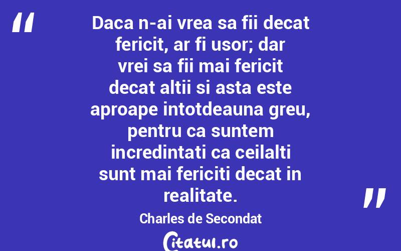 Daca n-ai vrea sa fii decat fericit, ar fi usor; dar vrei sa fii mai fericit decat altii si asta este aproape intotdeauna greu, pentru ca suntem incredintati ca ceilalti sunt mai fericiti decat in realitate. Charles de Secondat