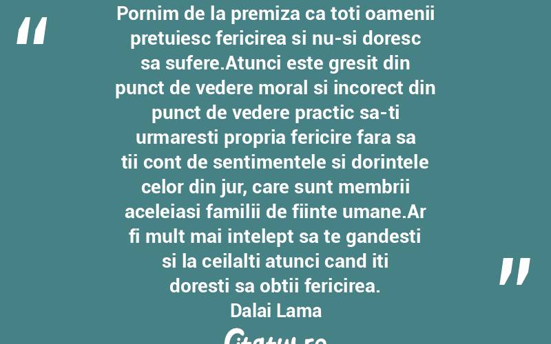Pornim de la premiza ca toti oamenii pretuiesc fericirea si nu-si doresc sa sufere.Atunci este gresit din punct de vedere moral si incorect din punct de vedere practic sa-ti urmaresti propria fericire fara sa tii cont de sentimentele si dorintele celor din jur, care sunt membrii aceleiasi familii de fiinte umane.Ar fi mult mai intelept sa te gandesti si la ceilalti atunci cand iti doresti sa obtii fericirea. Dalai Lama