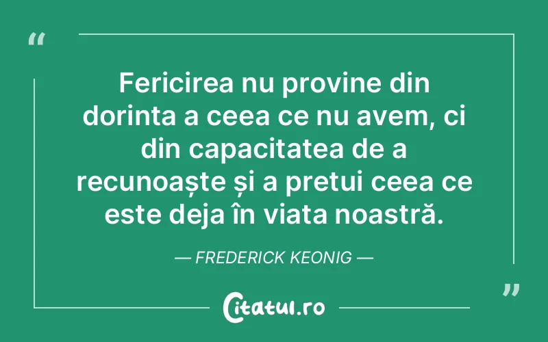 Fericirea nu provine din dorința a ceea ce nu avem, ci din capacitatea de a recunoaște și a prețui ceea ce este deja în viața noastră. Frederick Keonig