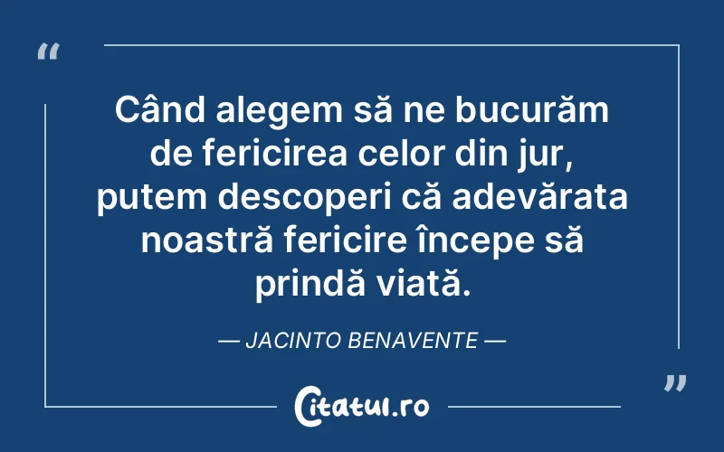 Când alegem să ne bucurăm de fericirea celor din jur, putem descoperi că adevărata noastră fericire începe să prindă viață. Jacinto Benavente