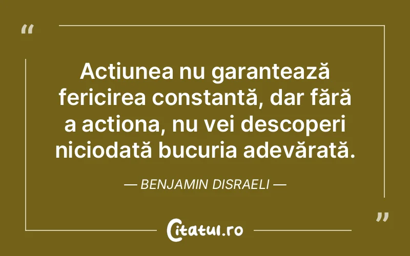Acțiunea nu garantează fericirea constantă, dar fără a acționa, nu vei descoperi niciodată bucuria adevărată. Benjamin Disraeli