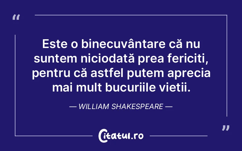 Este o binecuvântare că nu suntem niciodată prea fericiți, pentru că astfel putem aprecia mai mult bucuriile vieții. William Shakespeare