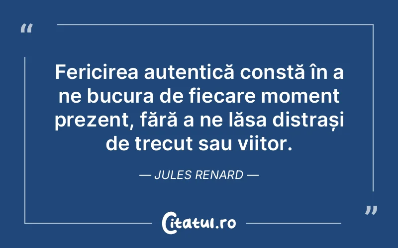 Fericirea autentică constă în a ne bucura de fiecare moment prezent, fără a ne lăsa distrași de trecut sau viitor. Jules Renard