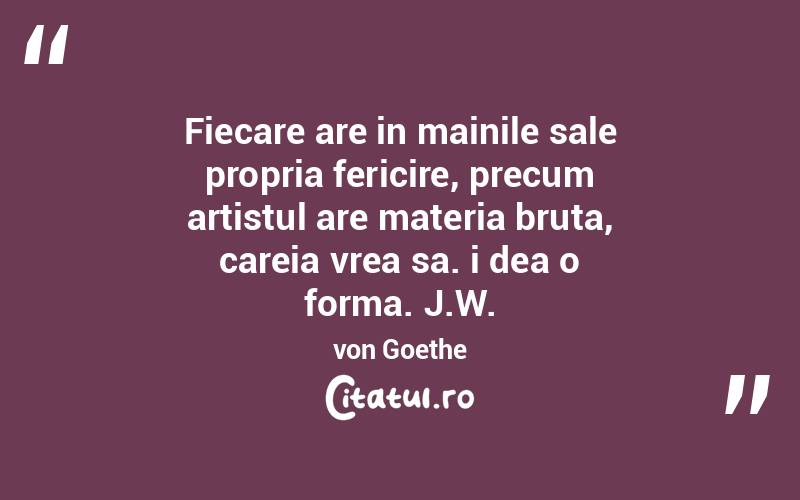 Fiecare are in mainile sale propria fericire, precum artistul are materia bruta, careia vrea sa. i dea o forma. J.W. von Goethe
