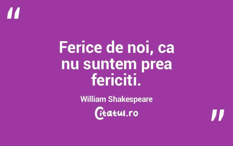 Ferice de noi, ca nu suntem prea fericiti. William Shakespeare