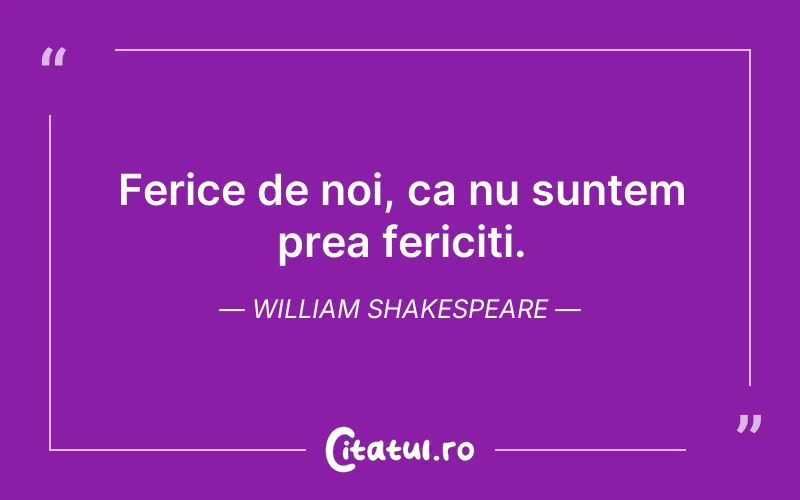 Ferice de noi, ca nu suntem prea fericiti. William Shakespeare