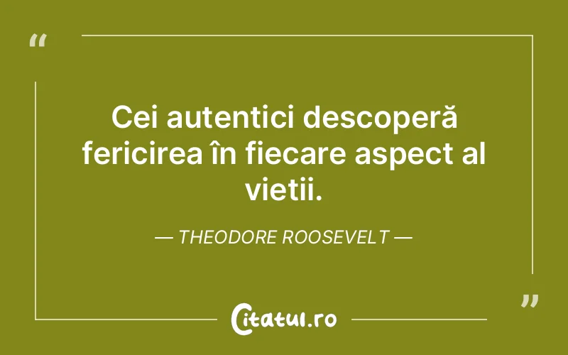 Cei autentici descoperă fericirea în fiecare aspect al vieții. Theodore Roosevelt
