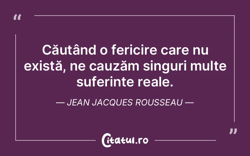 Căutând o fericire care nu există, ne cauzăm singuri multe suferințe reale. Jean Jacques Rousseau