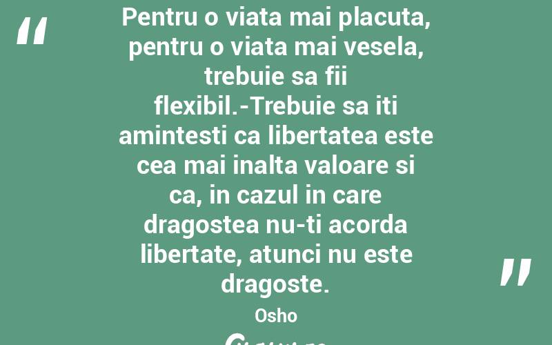 Pentru o viata mai placuta, pentru o viata mai vesela, trebuie sa fii flexibil.-Trebuie sa iti amintesti ca libertatea este cea mai inalta valoare si ca, in cazul in care dragostea nu-ti acorda libertate, atunci nu este dragoste. Osho