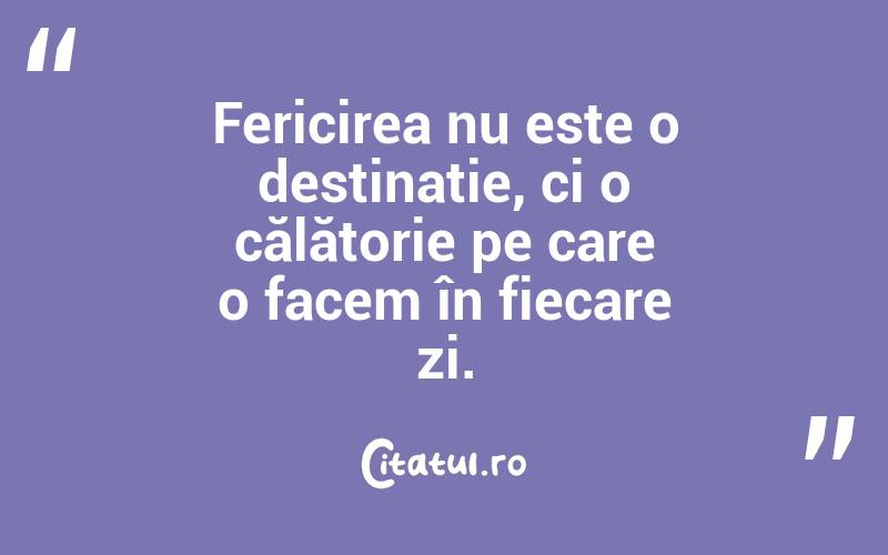 Fericirea nu este o destinație, ci o călătorie pe care o facem în fiecare zi.
