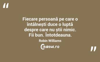 Fiecare persoană pe care o întâlnești duce o luptă despre care nu știi nimic. Fii bun. Întotdeauna. Robin Williams...
