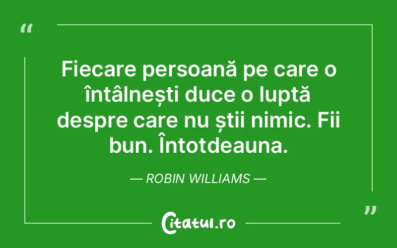 Fiecare persoană pe care o întâlnești duce o luptă despre care nu știi nimic. Fii bun. Întotdeauna. Robin Williams