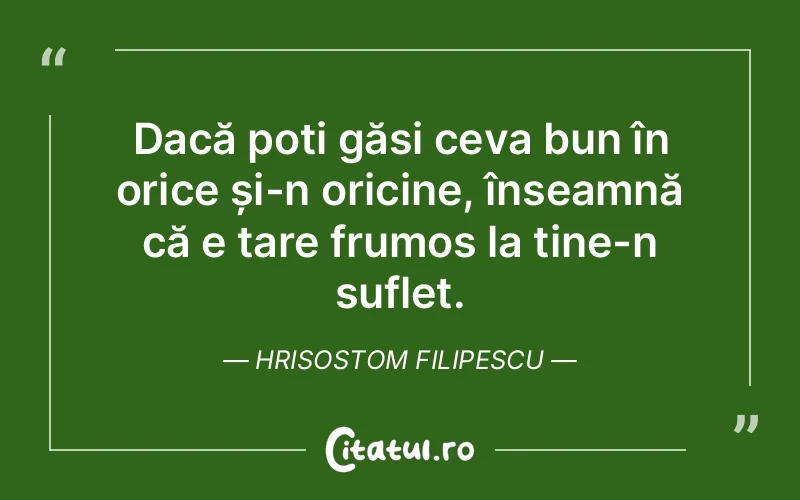 Dacă poți găsi ceva bun în orice și-n oricine, înseamnă că e tare frumos la tine-n suflet. Hrisostom Filipescu