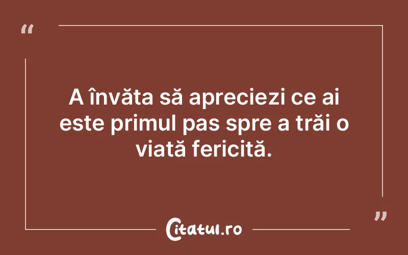 A învăța să apreciezi ce ai este primul pas spre a trăi o viață fericită.