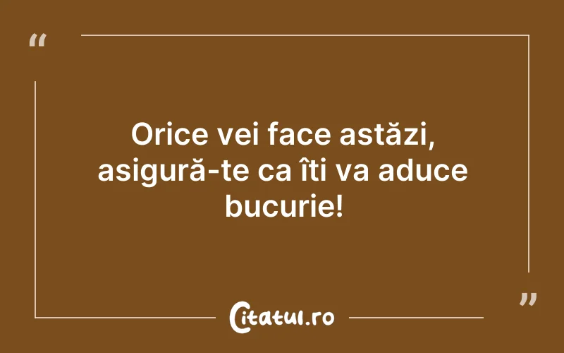 Orice vei face astăzi, asigură-te ca îți va aduce bucurie!