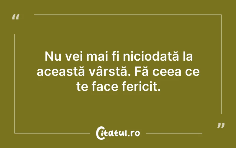Nu vei mai fi niciodată la această vârstă. Fă ceea ce te face fericit.