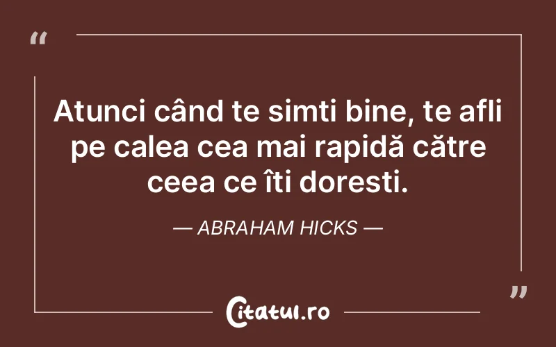Atunci când te simți bine, te afli pe calea cea mai rapidă către ceea ce îți dorești. Abraham Hicks