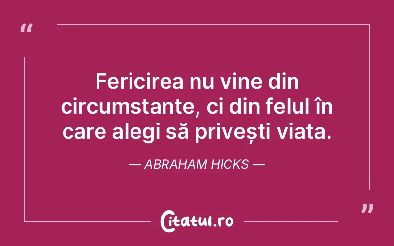 Fericirea nu vine din circumstanțe, ci din felul în care alegi să privești viața. Abraham Hicks