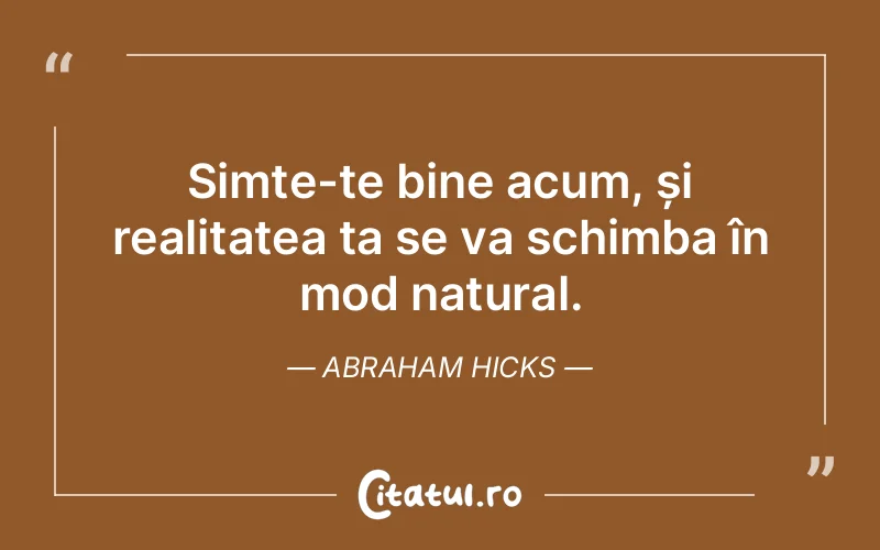 Simte-te bine acum, și realitatea ta se va schimba în mod natural. Abraham Hicks