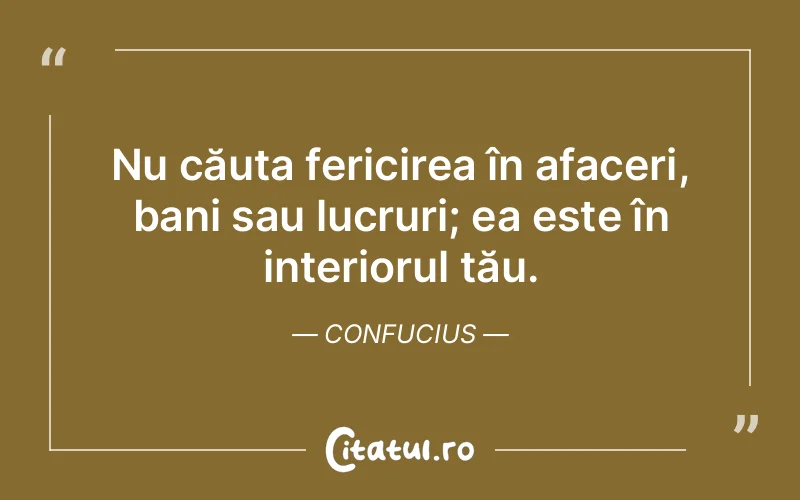Nu căuta fericirea în afaceri, bani sau lucruri; ea este în interiorul tău. Confucius