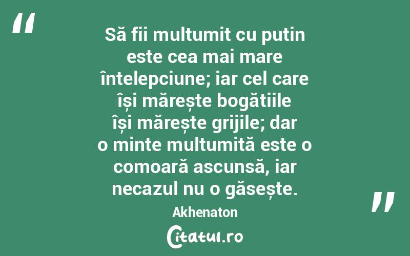 Să fii mulțumit cu puțin este cea mai mare înțelepciune; iar cel care își mărește bogățiile își mărește grijile; dar o minte mulțumită este o comoară ascunsă, iar necazul nu o găsește. Akhenaton