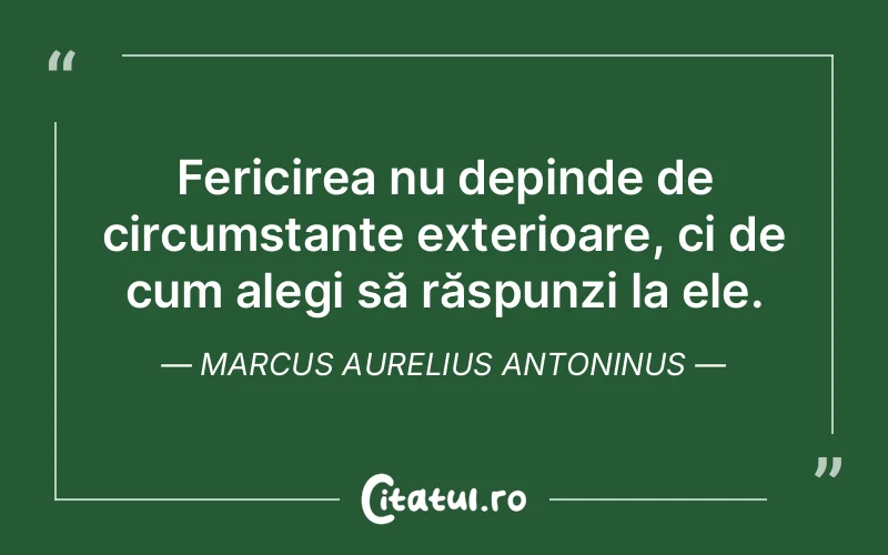 Fericirea nu depinde de circumstanțe exterioare, ci de cum alegi să răspunzi la ele. Marcus Aurelius Antoninus