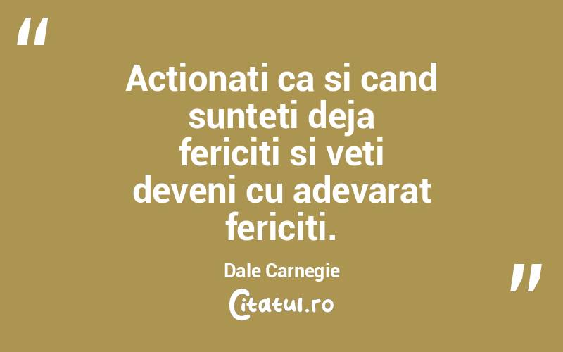 Actionati ca si cand sunteti deja fericiti si veti deveni cu adevarat fericiti. Dale Carnegie