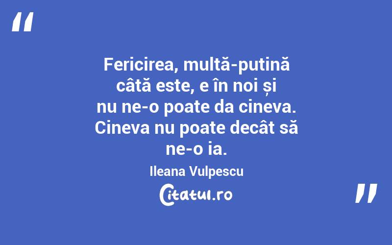 Fericirea, multă-puțină câtă este, e în noi și nu ne-o poate da cineva. Cineva nu poate decât să ne-o ia. Ileana Vulpescu