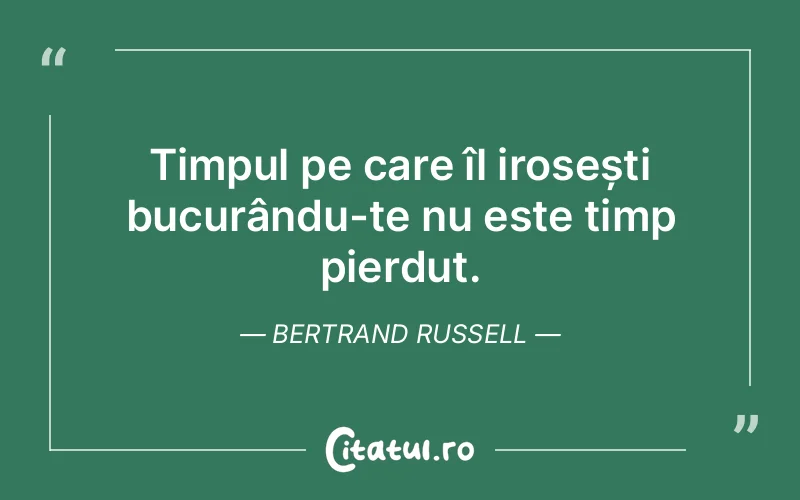 Timpul pe care îl irosești bucurându-te nu este timp pierdut. Bertrand Russell