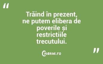 Trăind în prezent, ne putem elibera de poverile și restricțiile trecutului....