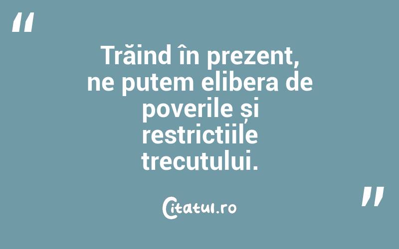Trăind în prezent, ne putem elibera de poverile și restricțiile trecutului.