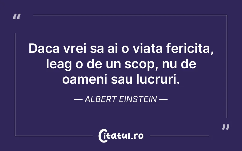 Daca vrei sa ai o viata fericita, leag o de un scop, nu de oameni sau lucruri. Albert Einstein