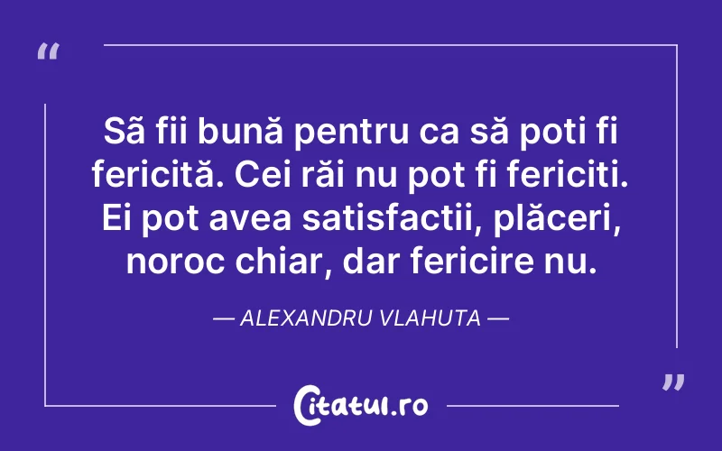 Sã fii bună pentru ca să poți fi fericită. Cei răi nu pot fi fericiți. Ei pot avea satisfacții, plăceri, noroc chiar, dar fericire nu. Alexandru Vlahuta