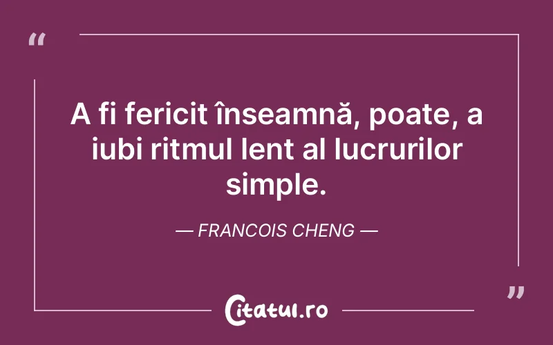 A fi fericit înseamnă, poate, a iubi ritmul lent al lucrurilor simple. Francois Cheng