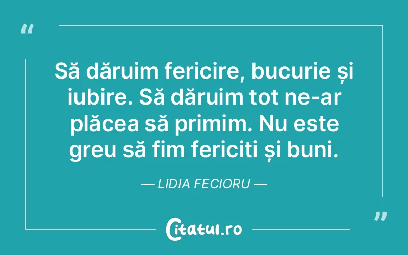 Să dăruim fericire, bucurie și iubire. Să dăruim tot ne-ar plăcea să primim. Nu este greu să fim fericiți și buni. Lidia Fecioru