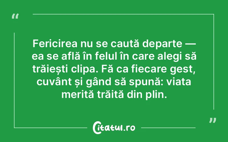 Fericirea nu se caută departe — ea se află în felul în care alegi să trăiești clipa. Fă ca fiecare gest, cuvânt și gând să spună: viața merită trăită din plin.