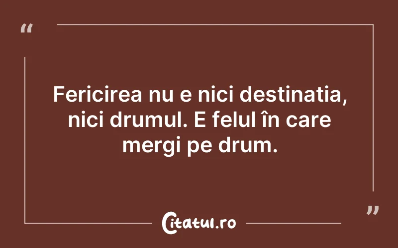 Fericirea nu e nici destinația, nici drumul. E felul în care mergi pe drum.
