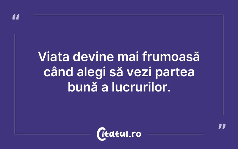 Viața devine mai frumoasă când alegi să vezi partea bună a lucrurilor.