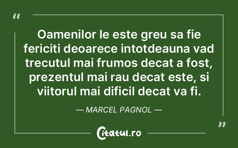 Oamenilor le este greu sa fie fericiti deoarece intotdeauna vad trecutul mai frumos decat a fost, prezentul mai rau decat este, si viitorul mai dificil decat va fi. Marcel Pagnol