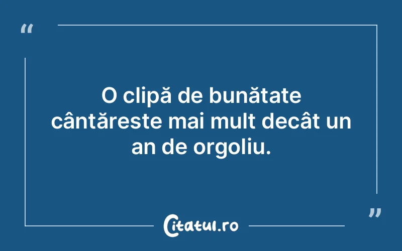 O clipă de bunătate cântăreste mai mult decât un an de orgoliu.